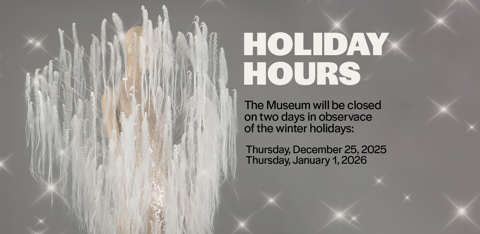 clear mini dress with protruding white hair extensions handing from ends of rods with text that reads, "holiday hours: the museum will be closed on two days in observance of the winter holdays. thursday, december 25, 2025 and thursday, january 1, 2026"